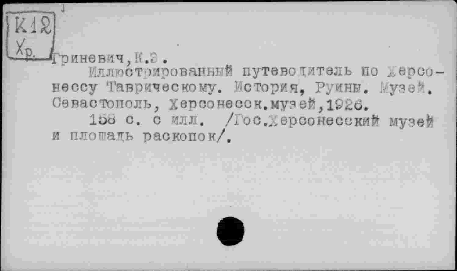 ﻿'риневич, K.S .
Иллюстрированный путевотитель по ^ерсо нессу Таврическому. История, Руины. узей. Севастополь, Херсонесок.муз ей,1926.
1ÖÖ с. с илл. /гос.„ерсо несений музей и плопать раскопок/.